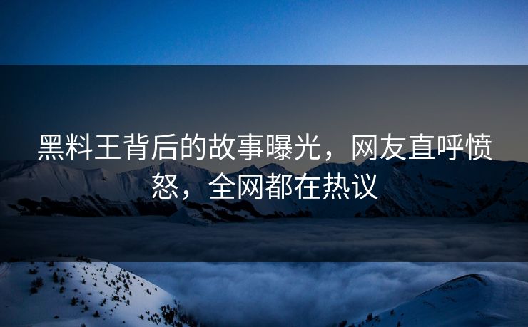 黑料王背后的故事曝光，网友直呼愤怒，全网都在热议