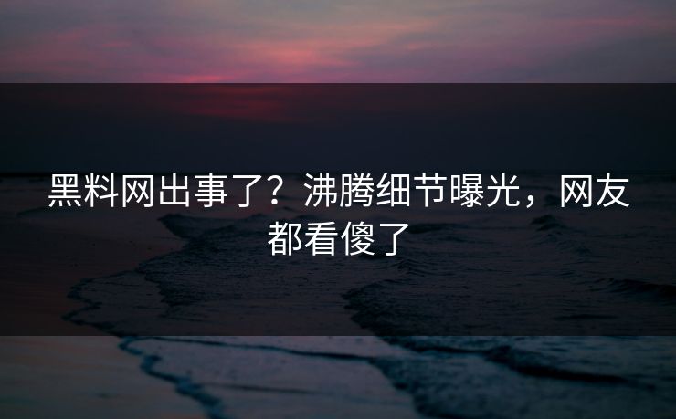 黑料网出事了？沸腾细节曝光，网友都看傻了