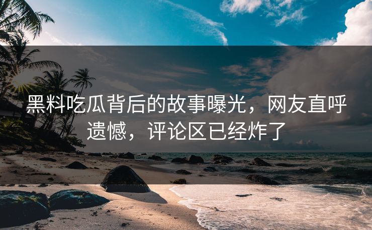 黑料吃瓜背后的故事曝光，网友直呼遗憾，评论区已经炸了