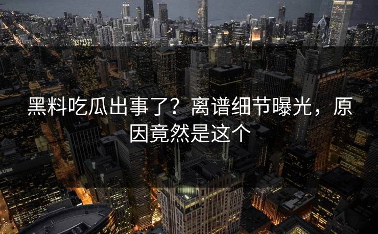 黑料吃瓜出事了？离谱细节曝光，原因竟然是这个