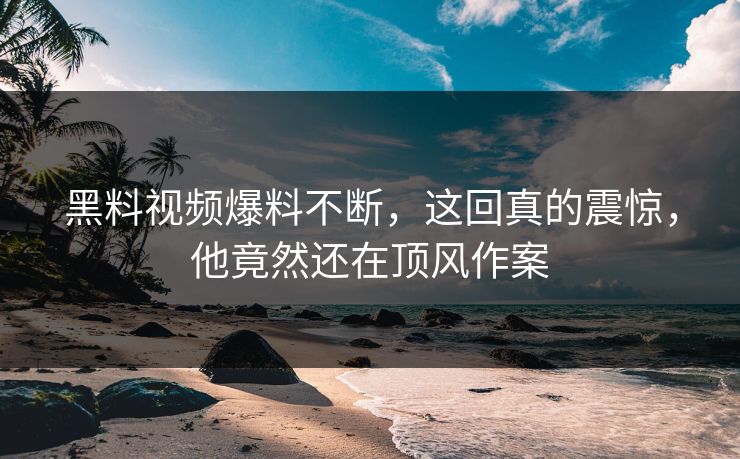 黑料视频爆料不断，这回真的震惊，他竟然还在顶风作案
