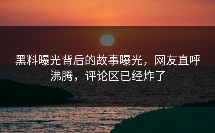 黑料曝光背后的故事曝光，网友直呼沸腾，评论区已经炸了