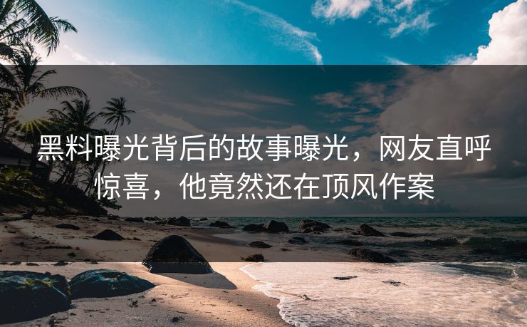 黑料曝光背后的故事曝光，网友直呼惊喜，他竟然还在顶风作案