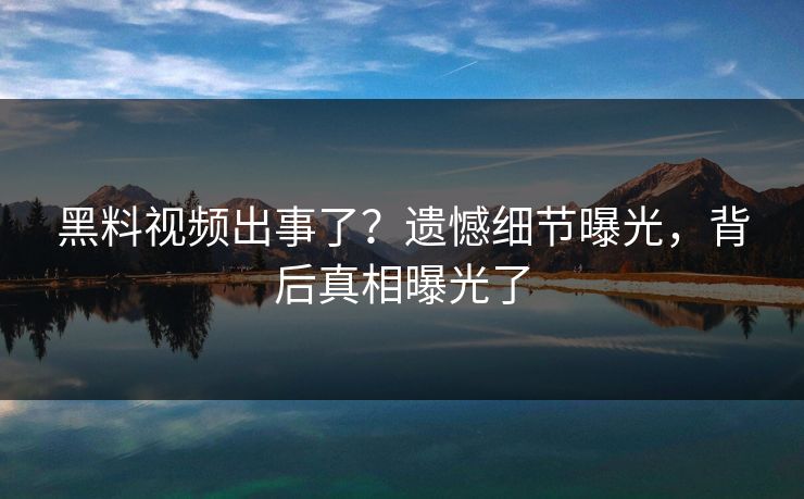 黑料视频出事了？遗憾细节曝光，背后真相曝光了