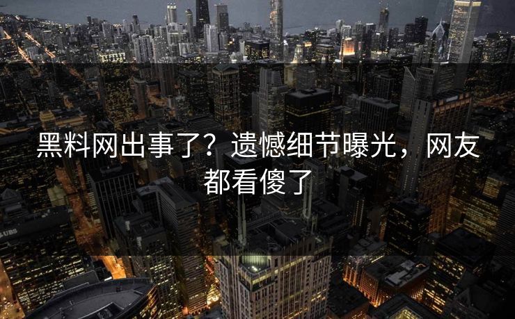 黑料网出事了？遗憾细节曝光，网友都看傻了