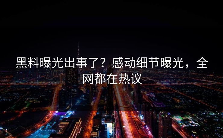 黑料曝光出事了？感动细节曝光，全网都在热议