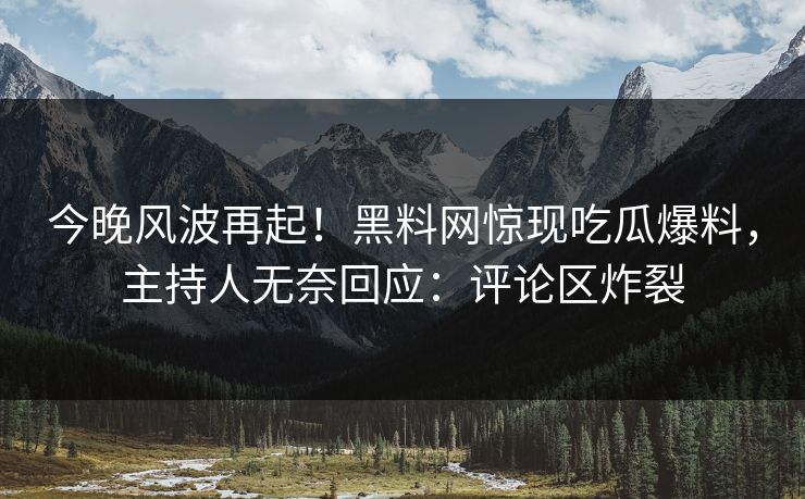 今晚风波再起！黑料网惊现吃瓜爆料，主持人无奈回应：评论区炸裂