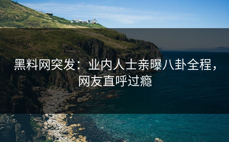 黑料网突发：业内人士亲曝八卦全程，网友直呼过瘾
