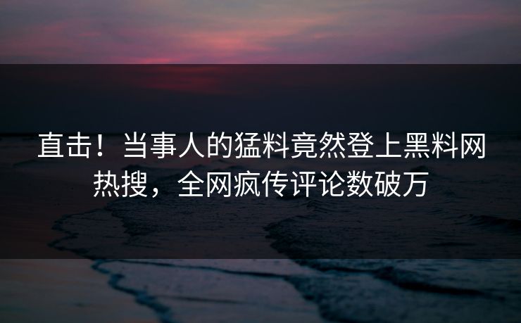 直击！当事人的猛料竟然登上黑料网热搜，全网疯传评论数破万