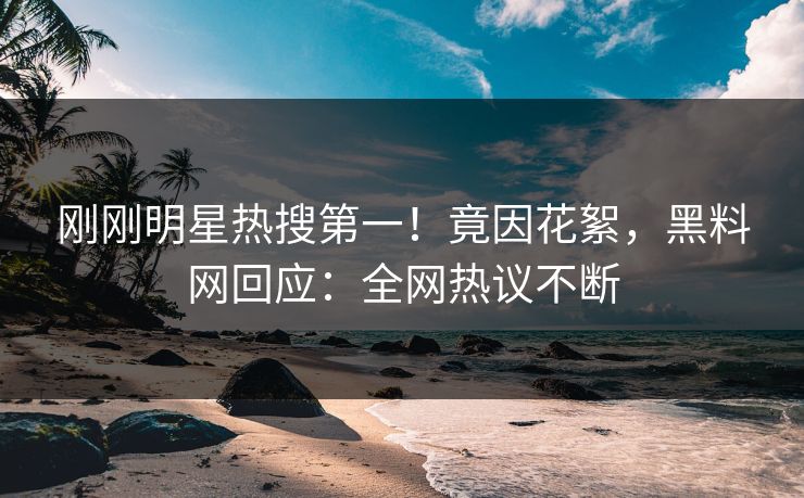 刚刚明星热搜第一！竟因花絮，黑料网回应：全网热议不断