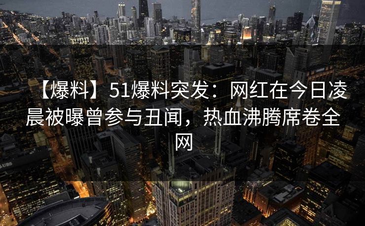 【爆料】51爆料突发：网红在今日凌晨被曝曾参与丑闻，热血沸腾席卷全网