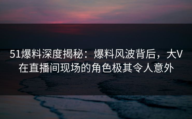 51爆料深度揭秘：爆料风波背后，大V在直播间现场的角色极其令人意外