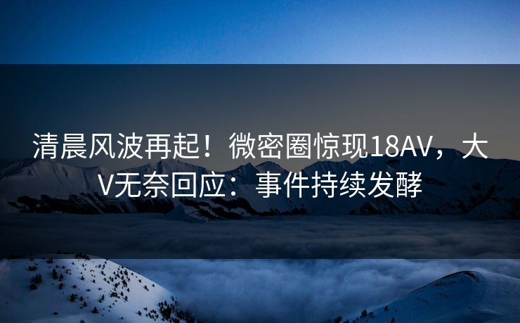 清晨风波再起！微密圈惊现18AV，大V无奈回应：事件持续发酵
