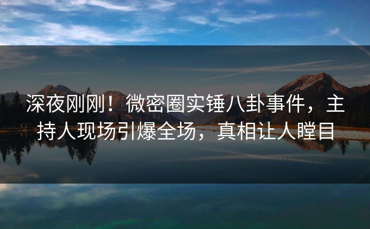 深夜刚刚！微密圈实锤八卦事件，主持人现场引爆全场，真相让人瞠目