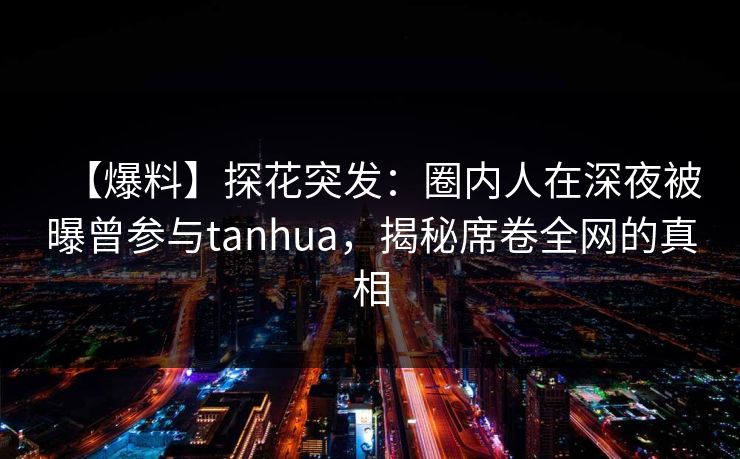 【爆料】探花突发：圈内人在深夜被曝曾参与tanhua，揭秘席卷全网的真相
