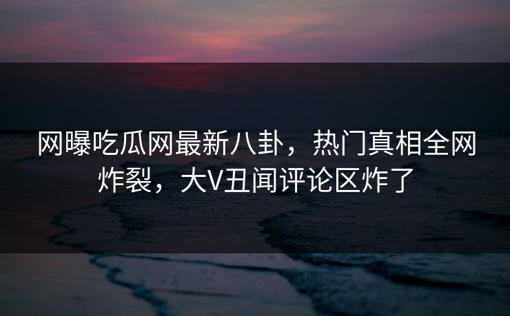 网曝吃瓜网最新八卦，热门真相全网炸裂，大V丑闻评论区炸了