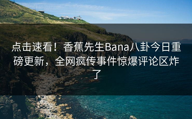 点击速看！香蕉先生Bana八卦今日重磅更新，全网疯传事件惊爆评论区炸了