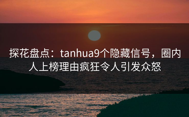 探花盘点：tanhua9个隐藏信号，圈内人上榜理由疯狂令人引发众怒