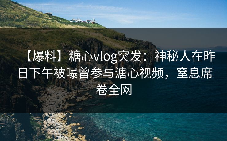 【爆料】糖心vlog突发：神秘人在昨日下午被曝曾参与溏心视频，窒息席卷全网
