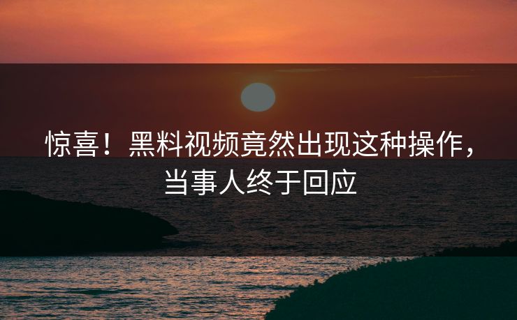 惊喜!黑料视频竟然出现这种操作,当事人终于回应