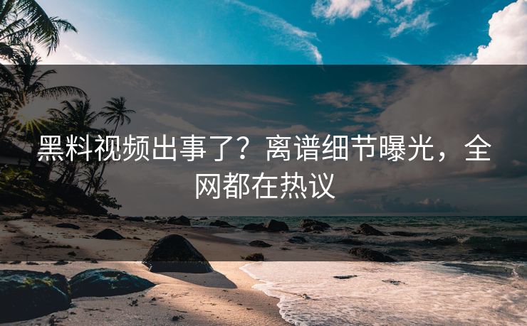黑料视频出事了？离谱细节曝光，全网都在热议