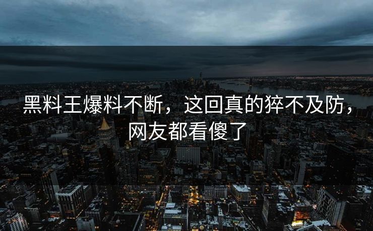 黑料王爆料不断，这回真的猝不及防，网友都看傻了