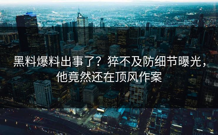 黑料爆料出事了？猝不及防细节曝光，他竟然还在顶风作案