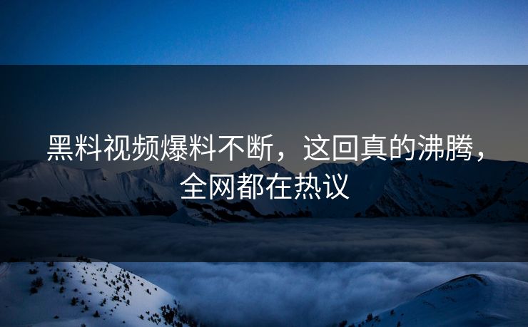 黑料视频爆料不断，这回真的沸腾，全网都在热议