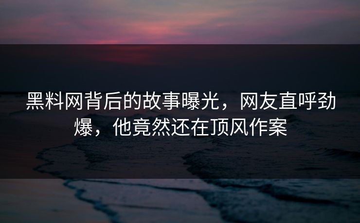 黑料网背后的故事曝光，网友直呼劲爆，他竟然还在顶风作案