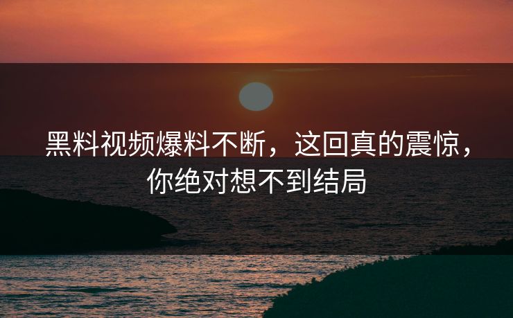 黑料视频爆料不断，这回真的震惊，你绝对想不到结局