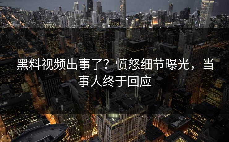 黑料视频出事了？愤怒细节曝光，当事人终于回应