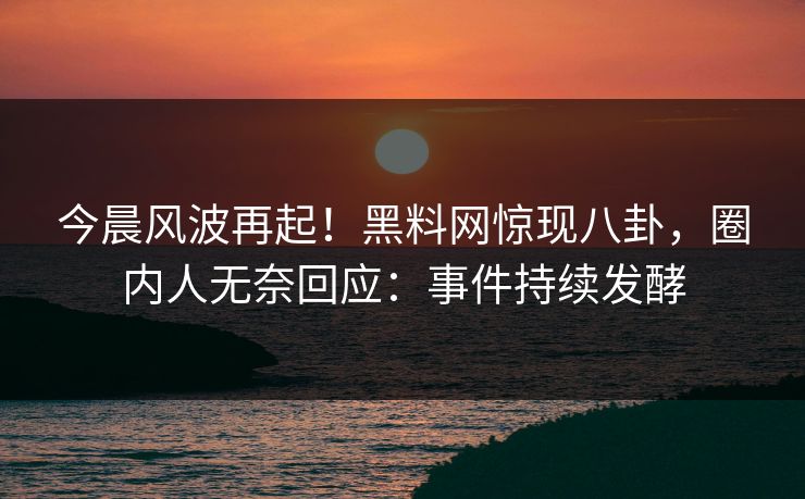 今晨风波再起！黑料网惊现八卦，圈内人无奈回应：事件持续发酵