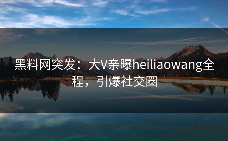 黑料网突发：大V亲曝heiliaowang全程，引爆社交圈