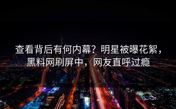 查看背后有何内幕？明星被曝花絮，黑料网刷屏中，网友直呼过瘾
