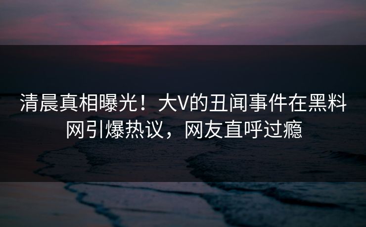 清晨真相曝光！大V的丑闻事件在黑料网引爆热议，网友直呼过瘾