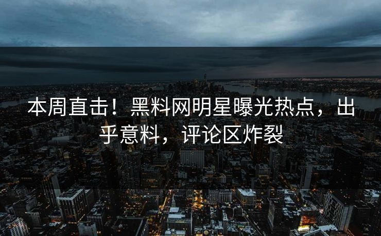 本周直击！黑料网明星曝光热点，出乎意料，评论区炸裂