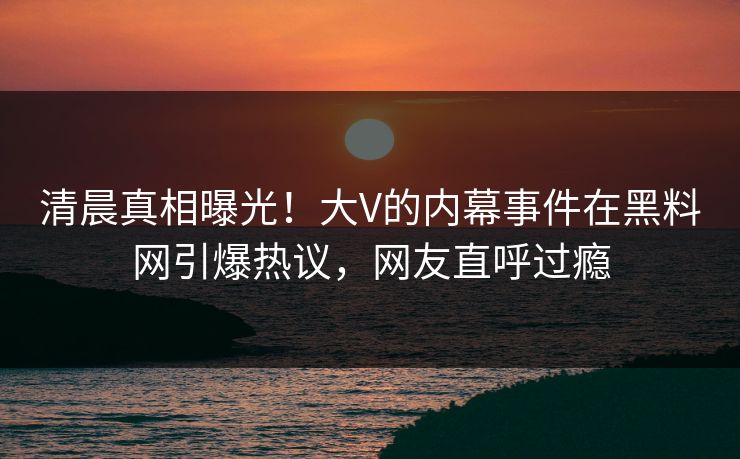 清晨真相曝光！大V的内幕事件在黑料网引爆热议，网友直呼过瘾