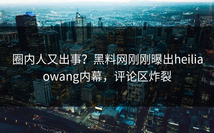 圈内人又出事？黑料网刚刚曝出heiliaowang内幕，评论区炸裂