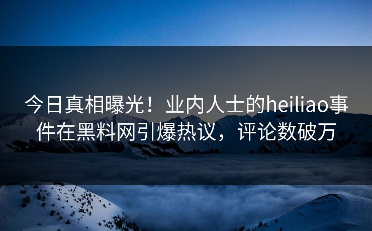 今日真相曝光！业内人士的heiliao事件在黑料网引爆热议，评论数破万