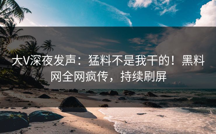 大V深夜发声：猛料不是我干的！黑料网全网疯传，持续刷屏