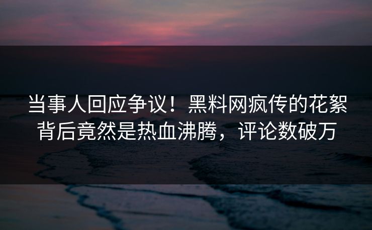 当事人回应争议！黑料网疯传的花絮背后竟然是热血沸腾，评论数破万