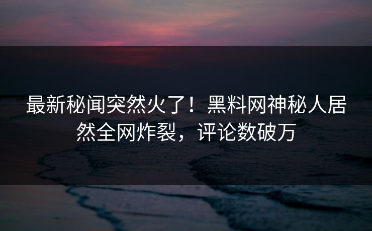最新秘闻突然火了！黑料网神秘人居然全网炸裂，评论数破万