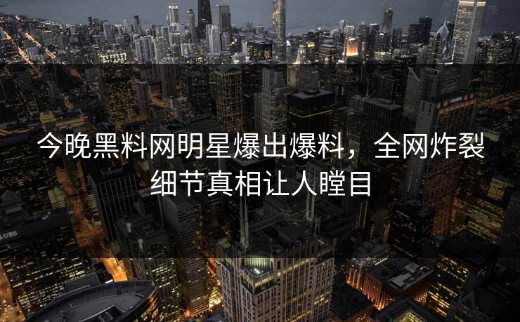 今晚黑料网明星爆出爆料，全网炸裂细节真相让人瞠目