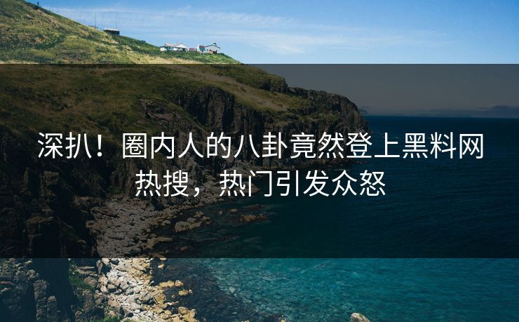 深扒！圈内人的八卦竟然登上黑料网热搜，热门引发众怒
