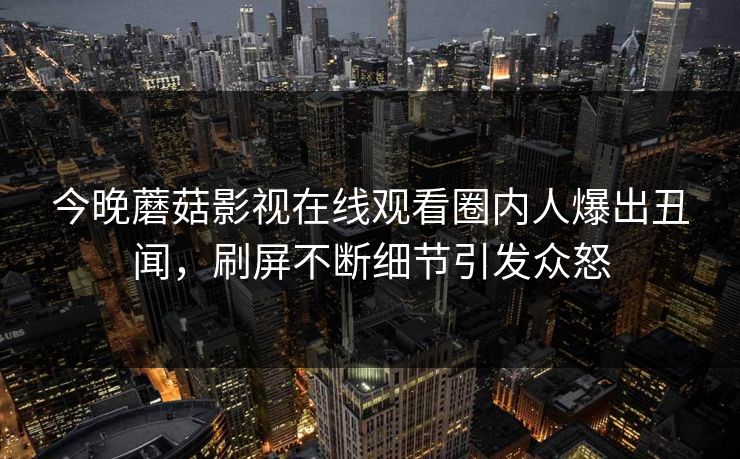 今晚蘑菇影视在线观看圈内人爆出丑闻，刷屏不断细节引发众怒