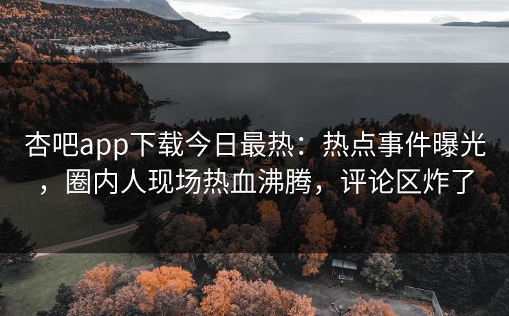 杏吧app下载今日最热：热点事件曝光，圈内人现场热血沸腾，评论区炸了