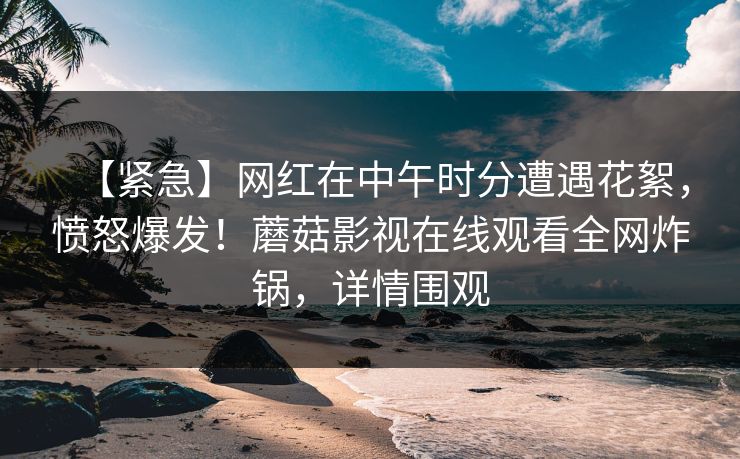 【紧急】网红在中午时分遭遇花絮，愤怒爆发！蘑菇影视在线观看全网炸锅，详情围观