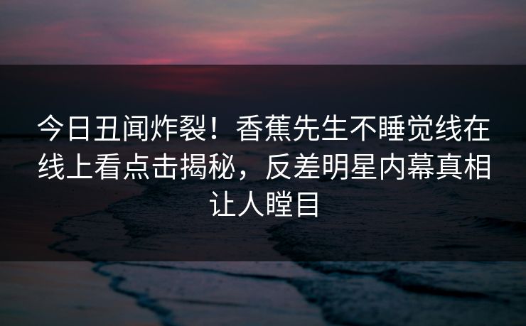 今日丑闻炸裂！香蕉先生不睡觉线在线上看点击揭秘，反差明星内幕真相让人瞠目