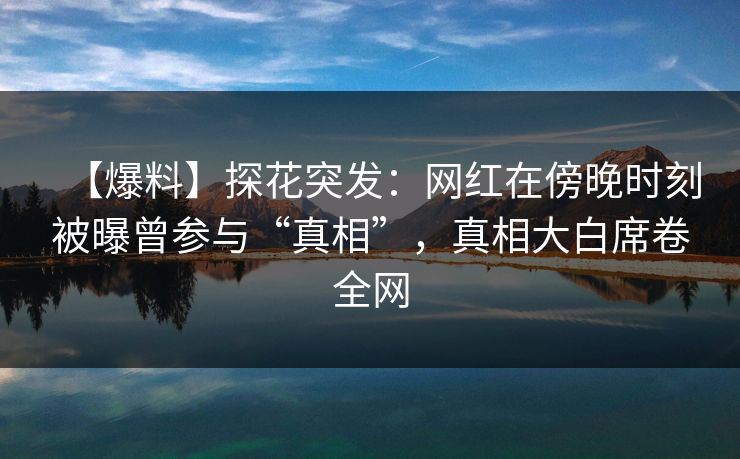 【爆料】探花突发：网红在傍晚时刻被曝曾参与“真相”，真相大白席卷全网