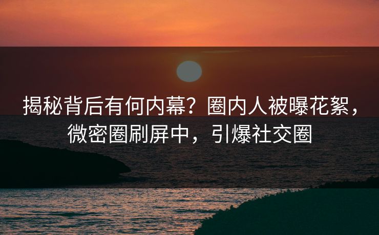 揭秘背后有何内幕？圈内人被曝花絮，微密圈刷屏中，引爆社交圈